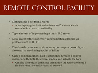 Remote control facility
• Distinguishes a bot from a worm
• A worm propagates itself and activates itself, whereas a bot is
controlled from some central facility
• Typical means of implementing is on an IRC server
• More recent botnets use covert communication channels via
protocols such as HTTP
• Distributed control mechanisms, using peer-to-peer protocols, are
also used, to avoid a single point of failure
• Once a communications path is established between a control
module and the bots, the control module can activate the bots
• Can also issue update commands that instruct the bots to download a
file from some Internet location and execute it
 