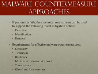 Malware countermeasure
approaches
• If prevention fails, then technical mechanisms can be used
to support the following threat mitigation options:
• Detection
• Identification
• Removal
• Requirements for effective malware countermeasures:
• Generality
• Timeliness
• Resiliency
• Minimal denial-of-service costs
• Transparency
• Global and local coverage
 