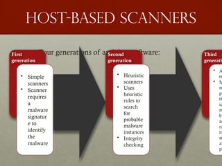 Host-based scanners
• Four generations of antivirus software:
First
generation
• Simple
scanners
• Scanner
requires
a
malware
signatur
e to
identify
the
malware
Second
generation
• Heuristic
scanners
• Uses
heuristic
rules to
search
for
probable
malware
instances
• Integrity
checking
Third
generati
• A
tr
• M
re
pr
th
id
m
by
ac
ra
its
st
an
pr
 