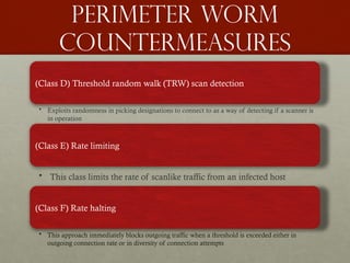 Perimeter worm
countermeasures
(Class D) Threshold random walk (TRW) scan detection
• Exploits randomness in picking designations to connect to as a way of detecting if a scanner is
in operation
(Class E) Rate limiting
• This class limits the rate of scanlike traffic from an infected host
(Class F) Rate halting
• This approach immediately blocks outgoing traffic when a threshold is exceeded either in
outgoing connection rate or in diversity of connection attempts
 