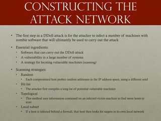 Constructing the
Attack Network
• The first step in a DDoS attack is for the attacker to infect a number of machines with
zombie software that will ultimately be used to carry out the attack
• Essential ingredients:
• Software that can carry out the DDoS attack
• A vulnerability in a large number of systems
• A strategy for locating vulnerable machines (scanning)
• Scanning strategies:
• Random
• Each compromised host probes random addresses in the IP address space, using a different seed
• Hit list
• The attacker first compiles a long list of potential vulnerable machines
• Topological
• This method uses information contained on an infected victim machine to find more hosts to
scan
• Local subnet
• If a host is infected behind a firewall, that host then looks for targets in its own local network
 