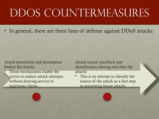 DDoS Countermeasures
• In general, there are three lines of defense against DDoS attacks:
Attack prevention and preemption
(before the attack)
• These mechanisms enable the
victim to endure attack attempts
without denying service to
legitimate clients
Attack source traceback and
identification (during and after the
attack)
• This is an attempt to identify the
source of the attack as a first step
in preventing future attacks
 