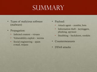 Summary
• Types of malicious software
(malware)
• Propagation:
• Infected content – viruses
• Vulnerability exploit – worms
• Social engineering – spam
e-mail, trojans
• Payload:
• Attack agent – zombie, bots
• Information theft – keyloggers,
phishing, spyware
• Stealthing – backdoors, rootkits
• Countermeasures
• DDoS attacks
 
