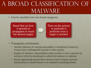 A Broad classification of
malware
• Can be classified into two broad categories:
• Propagation mechanisms:
• Include infection of existing executable or interpreted content by
viruses that is subsequently spread to other system
• Exploit of software vulnerabilities either locally or over a network by
worms or drive-by-downloads to allow the malware to replicate
• Social engineering attacks that convince users to bypass security
mechanisms to install trojans or to respond to phishing attacks
Based first on how
it spreads or
propagates to reach
the desired targets
Then on the actions
or payloads it
performs once a
target is reached
 