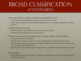 Broad classification
(continued)
• Earlier approaches to malware classification distinguished between:
• Those that need a host program, being parasitic code such as viruses
• Those that are independent, self-contained programs run on the system such as worms, trojans,
and bots
• Another distinction used was:
• Malware that does not replicate, such as trojans and spam e-mail
• Malware that does, including viruses and worms
• Payload actions performed by malware once it reaches a target system can include:
• Corruption of system or data files
• Theft of service in order to make the system a zombie agent of attack as part of a botnet
• Theft of information from the system, especially of logins, passwords, or other personal details
by keylogging or spyware programs
• Stealthing where the malware hides its presence on the system from attempts to detect and block
it
• Blended attack
• Uses multiple methods of infection or propagation to maximize the speed of contagion and the
severity of the attack
 