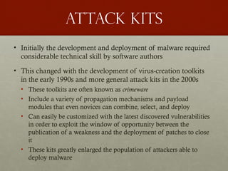 Attack kits
• Initially the development and deployment of malware required
considerable technical skill by software authors
• This changed with the development of virus-creation toolkits
in the early 1990s and more general attack kits in the 2000s
• These toolkits are often known as crimeware
• Include a variety of propagation mechanisms and payload
modules that even novices can combine, select, and deploy
• Can easily be customized with the latest discovered vulnerabilities
in order to exploit the window of opportunity between the
publication of a weakness and the deployment of patches to close
it
• These kits greatly enlarged the population of attackers able to
deploy malware
 