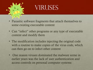 Viruses
• Parasitic software fragments that attach themselves to
some existing executable content
• Can “infect” other programs or any type of executable
content and modify them
• The modification includes injecting the original code
with a routine to make copies of the virus code, which
can then go on to infect other content
• One reason viruses dominated the malware scene in
earlier years was the lack of user authentication and
access controls on personal computer systems
 