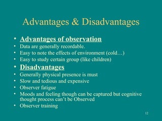 Advantages & Disadvantages
• Advantages of observation
• Data are generally recordable.
• Easy to note the effects of environment (cold…)
• Easy to study certain group (like children)
• Disadvantages
• Generally physical presence is must
• Slow and tedious and expensive
• Observer fatigue
• Moods and feeling though can be captured but cognitive
thought process can’t be Observed
• Observer training
12
 