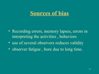 Sources of bias
• Recording errors, memory lapses, errors in
interpreting the activities , behaviors
• use of several observers reduces validity
• observer fatigue , bore due to long time.
13
 