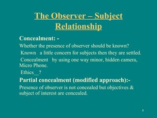 The Observer – Subject
Relationship
Concealment: -
Whether the presence of observer should be known?
Known a little concern for subjects then they are settled.
Concealment by using one way minor, hidden camera,
Micro Phone.
Ethics__?
Partial concealment (modified approach):-
Presence of observer is not concealed but objectives &
subject of interest are concealed.
8
 