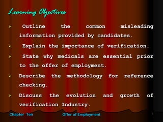 Chapter TenChapter Ten Offer of EmploymentOffer of Employment 11
Learning ObjectivesLearning Objectives
Outline the common misleadingOutline the common misleading
information provided by candidates.information provided by candidates.
Explain the importance of verification.Explain the importance of verification.
State why medicals are essential priorState why medicals are essential prior
to the offer of employment.to the offer of employment.
Describe the methodology for referenceDescribe the methodology for reference
checking.checking.
Discuss the evolution and growth ofDiscuss the evolution and growth of
verification Industry.verification Industry.
 