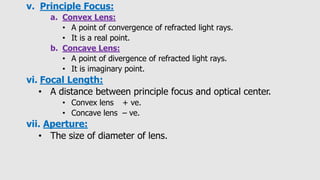 v. Principle Focus:
a. Convex Lens:
• A point of convergence of refracted light rays.
• It is a real point.
b. Concave Lens:
• A point of divergence of refracted light rays.
• It is imaginary point.
vi. Focal Length:
• A distance between principle focus and optical center.
• Convex lens + ve.
• Concave lens – ve.
vii. Aperture:
• The size of diameter of lens.
 
