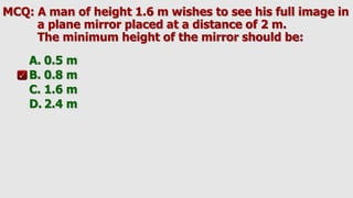 MCQ: A man of height 1.6 m wishes to see his full image in
a plane mirror placed at a distance of 2 m.
The minimum height of the mirror should be:
A. 0.5 m
B. 0.8 m
C. 1.6 m
D. 2.4 m
 