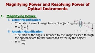 Magnifying Power and Resolving Power of
Optical Instruments
1. Magnifying Power:
i. Linear Magnification:
• “The ratio of size of image to size of object”.
• M =
hi
ho
=
q
p
ii. Angular Magnification:
• “The ratio of the angle subtended by the image as seen through
the optical device to that subtended by the by the object”.
• M =
tanα
tanβ
 