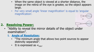 • When the same object is viewed at a shorter distance, the
image on the retina of the eye is greater, so the object appears
large.
• For very small angle ‘linear magnification’ is equal to ‘angular
magnification’.
2. Resolving Power:
• “Ability to reveal the mirror details of the object under
examination”.
i. Angle of Resolution:
• “The minimum angle that allows two point sources to appear
distinctly separated”.
• It is expressed as ∝min.
 
