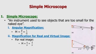 Simple Microscope
1. Simple Microscope:
• “An instrument used to see objects that are too small for the
naked eye”.
i. Angular Magnification:
• M =
β
α
=
I
O
ii. Magnification for Real and Virtual Image:
• For real image:
• M =
q
p
=
d
p
 