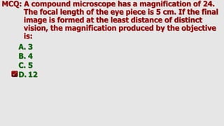 MCQ: A compound microscope has a magnification of 24.
The focal length of the eye piece is 5 cm. If the final
image is formed at the least distance of distinct
vision, the magnification produced by the objective
is:
A. 3
B. 4
C. 5
D. 12
 