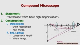 Compound Microscope
1. Statement:
• “Microscope which have high magnification”.
2. Construction:
i. Object lens:
• Short focal length
• Real image.
ii. Eye – piece:
• Longer focal length
• Virtual image.
 