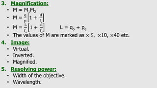 3. Magnification:
• M = M1M2
• M =
q
p
1 +
d
f𝑒
• M =
L
fo
1 +
d
f𝑒
L = qo + pe
• The values of M are marked as × 5, ×10, ×40 etc.
4. Image:
• Virtual.
• Inverted.
• Magnified.
5. Resolving power:
• Width of the objective.
• Wavelength.
 