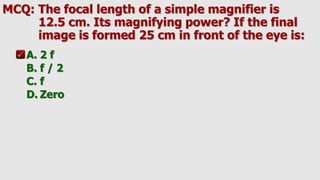 MCQ: The focal length of a simple magnifier is
12.5 cm. Its magnifying power? If the final
image is formed 25 cm in front of the eye is:
A. 2 f
B. f / 2
C. f
D. Zero
 