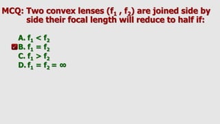 MCQ: Two convex lenses (f1 , f2) are joined side by
side their focal length will reduce to half if:
A. f1 < f2
B. f1 = f2
C. f1 > f2
D. f1 = f2 = ∞
 