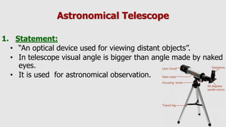 Astronomical Telescope
1. Statement:
• “An optical device used for viewing distant objects”.
• In telescope visual angle is bigger than angle made by naked
eyes.
• It is used for astronomical observation.
 