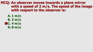 MCQ: An observer moves towards a plane mirror
with a speed of 2 m/s. The speed of the image
with respect to the observer is:
A. 1 m/s
B. 2 m/s
C. 4 m/s
D. 8 m/s
 
