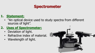 Spectrometer
1. Statement:
• “An optical device used to study spectra from different
sources of light”.
2. Uses of Spectrometer:
• Deviation of light.
• Refractive index of material.
• Wavelength of light.
 