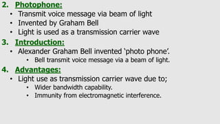 2. Photophone:
• Transmit voice message via beam of light
• Invented by Graham Bell
• Light is used as a transmission carrier wave
3. Introduction:
• Alexander Graham Bell invented ‘photo phone’.
• Bell transmit voice message via a beam of light.
4. Advantages:
• Light use as transmission carrier wave due to;
• Wider bandwidth capability.
• Immunity from electromagnetic interference.
 