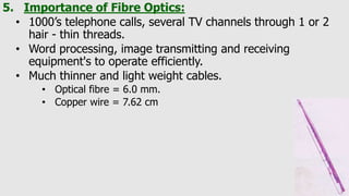 5. Importance of Fibre Optics:
• 1000’s telephone calls, several TV channels through 1 or 2
hair - thin threads.
• Word processing, image transmitting and receiving
equipment's to operate efficiently.
• Much thinner and light weight cables.
• Optical fibre = 6.0 mm.
• Copper wire = 7.62 cm
 