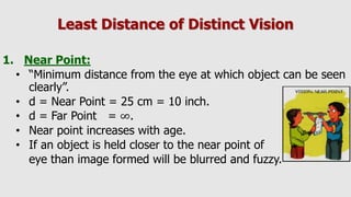 Least Distance of Distinct Vision
1. Near Point:
• “Minimum distance from the eye at which object can be seen
clearly”.
• d = Near Point = 25 cm = 10 inch.
• d = Far Point = ∞.
• Near point increases with age.
• If an object is held closer to the near point of
eye than image formed will be blurred and fuzzy.
 