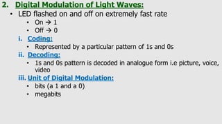 2. Digital Modulation of Light Waves:
• LED flashed on and off on extremely fast rate
• On  1
• Off  0
i. Coding:
• Represented by a particular pattern of 1s and 0s
ii. Decoding:
• 1s and 0s pattern is decoded in analogue form i.e picture, voice,
video
iii. Unit of Digital Modulation:
• bits (a 1 and a 0)
• megabits
 