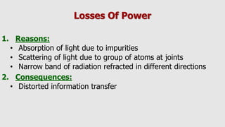 Losses Of Power
1. Reasons:
• Absorption of light due to impurities
• Scattering of light due to group of atoms at joints
• Narrow band of radiation refracted in different directions
2. Consequences:
• Distorted information transfer
 