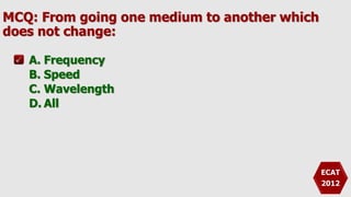 MCQ: From going one medium to another which
does not change:
A. Frequency
B. Speed
C. Wavelength
D. All
ECAT
2012
 