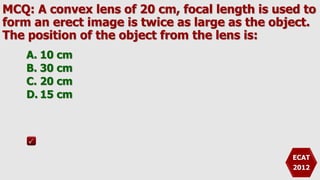 MCQ: A convex lens of 20 cm, focal length is used to
form an erect image is twice as large as the object.
The position of the object from the lens is:
A. 10 cm
B. 30 cm
C. 20 cm
D. 15 cm
ECAT
2012
 