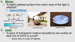 2. Mirror:
• “A highly polished surface from which most of the light is
reflected”.
i. Types of Mirror:
3. Lens:
• “A piece of transparent medium bounded by two surface at
least one of which is curved”.
• Every lens is a part of sphere.
 