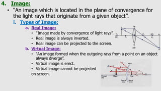 4. Image:
• “An image which is located in the plane of convergence for
the light rays that originate from a given object”.
i. Types of Image:
a. Real Image:
• “Image made by convergence of light rays”.
• Real image is always inverted.
• Real image can be projected to the screen.
b. Virtual Image:
• “An image formed when the outgoing rays from a point on an object
always diverge”.
• Virtual image is erect.
• Virtual image cannot be projected
on screen.
 