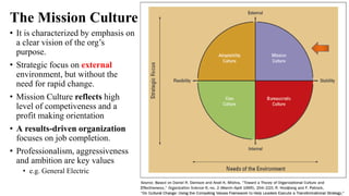 The Mission Culture
• It is characterized by emphasis on
a clear vision of the org’s
purpose.
• Strategic focus on external
environment, but without the
need for rapid change.
• Mission Culture reflects high
level of competiveness and a
profit making orientation
• A results-driven organization
focuses on job completion.
• Professionalism, aggressiveness
and ambition are key values
• e.g. General Electric
 