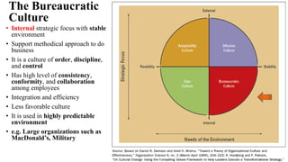 The Bureaucratic
Culture
• Internal strategic focus with stable
environment
• Support methodical approach to do
business
• It is a culture of order, discipline,
and control
• Has high level of consistency,
conformity, and collaboration
among employees
• Integration and efficiency
• Less favorable culture
• It is used in highly predictable
environment
• e.g. Large organizations such as
MacDonald’s, Military
 