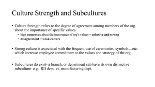 Culture Strength and Subcultures
• Culture Strength refers to the degree of agreement among members of the org.
about the importance of specific values.
• high consensus about the importance of org’s values = cohesive and strong
• disagreement = weak culture
• Strong culture is associated with the frequent use of ceremonies, symbols ,..etc.
which increase employee commitment to the values and strategy of the org.
• Subcultures do exist- a branch, or department cab have its own distinctive
subculture- e.g. RD dept. vs. manufacturing dept.
 