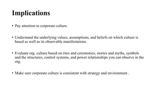 Implications
• Pay attention to corporate culture.
• Understand the underlying values, assumptions, and beliefs on which culture is
based as well as its observable manifestations.
• Evaluate org. culture based on rites and ceremonies, stories and myths, symbols
and the structures, control systems, and power relationships you can observe in the
org.
• Make sure corporate culture is consistent with strategy and environment .
 
