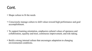 Cont.
• Shape culture to fit the needs
• Consciously manage culture to shift values toward high performance and goal
accomplishment.
• To support learning orientation, emphasize cultural values of openness and
collaboration, equality and trust, continuous improvement, and risk-taking.
• Build a strong internal culture that encourages adaptation to changing
environmental conditions.
 
