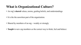 What is Organizational Culture?
• An org’s shared values, norms, guiding beliefs, and understandings
• It is the the unwritten part of the organization.
• Shared by members of an org – weakly or strongly
• Taught to new org members as the correct way to think, feel and behave
 