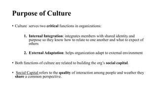 Purpose of Culture
• Culture serves two critical functions in organizations:
1. Internal Integration: integrates members with shared identity and
purpose so they know how to relate to one another and what to expect of
others
2. External Adaptation: helps organization adapt to external environment
• Both functions of culture are related to building the org’s social capital.
• Social Capital refers to the quality of interaction among people and weather they
share a common perspective.
 