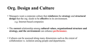 Org. Design and Culture
• Managers want a corporate culture that reinforces the strategy and structural
design that the org. needs to be effective in its environment.
e.g. Internet-based companies
• The correct relationship among cultural values, organizational structure and
strategy, and the environment can enhance performance.
• Cultures can be assessed along many dimensions such as the extent of
collaboration vs. isolation among people and departments.
 