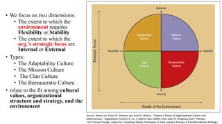 • We focus on two dimensions:
• The extent to which the
environment requires
Flexibility or Stability
• The extent to which the
org.’s strategic focus are
Internal or External
• Types:
• The Adaptability Culture
• The Mission Culture
• The Clan Culture
• The Bureaucratic Culture
• relate to the fit among cultural
values, organizational
structure and strategy, and the
environment
 