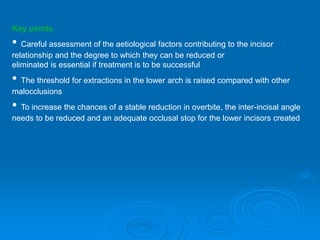 Key points
• Careful assessment of the aetiological factors contributing to the incisor
relationship and the degree to which they can be reduced or
eliminated is essential if treatment is to be successful
• The threshold for extractions in the lower arch is raised compared with other
malocclusions
• To increase the chances of a stable reduction in overbite, the inter-incisal angle
needs to be reduced and an adequate occlusal stop for the lower incisors created
 
