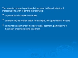 The retention phase is particularly important in Class II division 2
malocclusions, with regard to the following:
• to prevent an increase in overbite
• to retain any de-rotated teeth, for example, the upper lateral incisors
• to maintain alignment of the lower labial segment, particularly if it
has been proclined during treatment
 