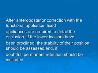 After anteroposterior correction with the
functional appliance, fixed
appliances are required to detail the
occlusion. If the lower incisors have
been proclined, the stability of their position
should be assessed and, if
doubtful, permanent retention should be
instituted
 
