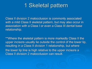 1 Skeletal pattern
Class II division 2 malocclusion is commonly associated
with a mild Class II skeletal pattern, but may also occur in
association with a Class I or even a Class III dental base
relationship.
**Where the skeletal pattern is more markedly Class II the
upper incisors usually lie outside the control of the lower lip,
resulting in a Class II division 1 relationship, but where
the lower lip line is high relative to the upper incisors a
Class II division 2 malocclusion can result.
 
